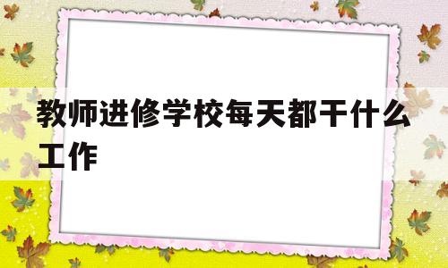 教师进修学校每天都干什么工作(教师进修学校每天都干什么工作呢)