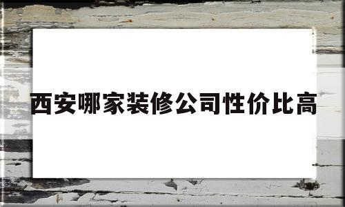 西安哪家装修公司性价比高(西安哪家装修公司性价比高点)