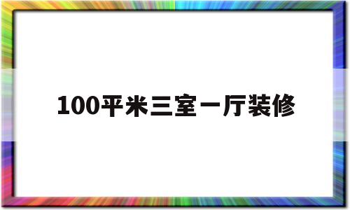 100平米三室一厅装修(100平米三室一厅装修效果图大全简约环保)