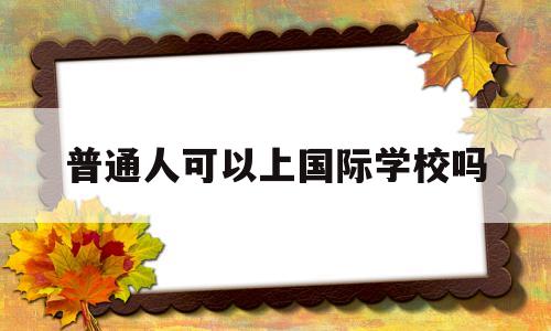 普通人可以上国际学校吗(孩子成绩不好读国际学校是出路吗)