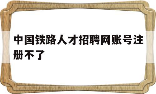 中国铁路人才招聘网账号注册不了(中国铁路人才招聘网登陆失败是什么原因)