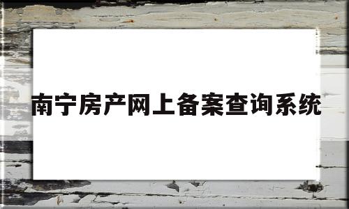 南宁房产网上备案查询系统(南宁房产备案查询系统app)