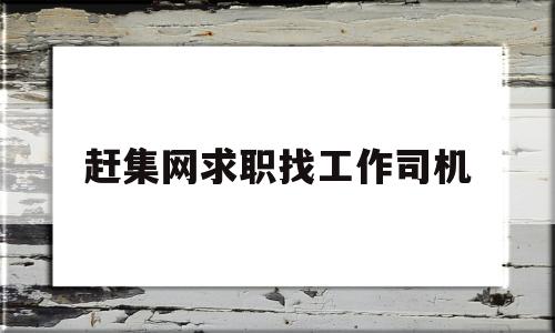 赶集网求职找工作司机(赶集网找工作司机招聘信息网)