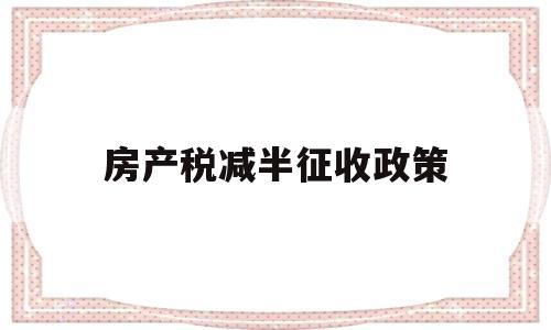 房产税减半征收政策(房产税减半征收政策到什么时候)