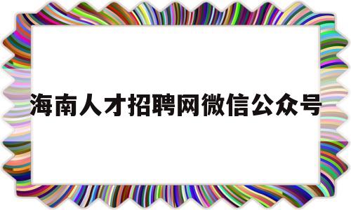 海南人才招聘网微信公众号(海南人才招聘网最新招聘信息)