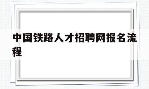 中国铁路人才招聘网报名流程(中国铁路人才招聘网报名流程详解)