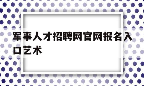 军事人才招聘网官网报名入口艺术(军事人才招聘网官网报名入口艺术类考试)