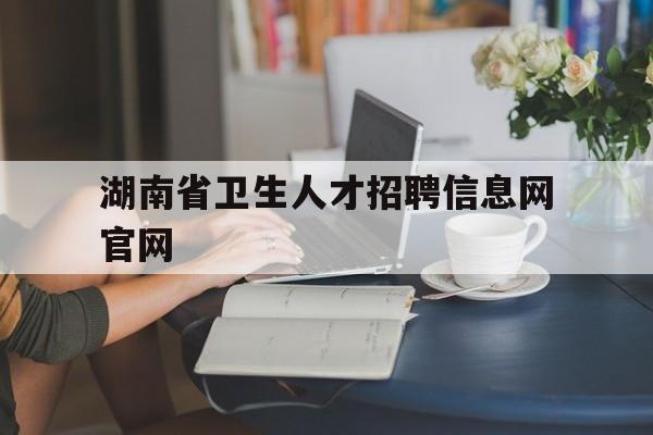 湖南省卫生人才招聘信息网官网(湖南省卫生人才招聘信息网官网查询)