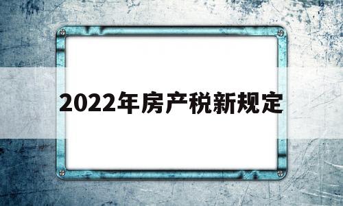 2022年房产税新规定(2022年房产税税收政策)