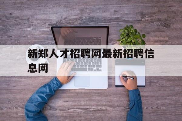 新郑人才招聘网最新招聘信息网(新郑人才网招聘信息_新郑全职招聘)