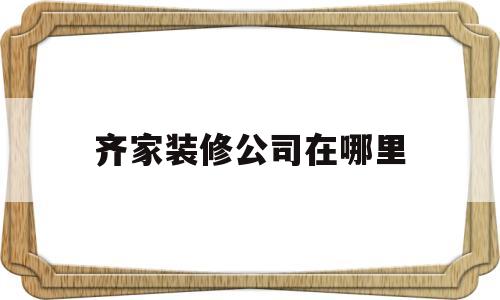 齐家装修公司在哪里(齐家装修公司电话号码是多少)