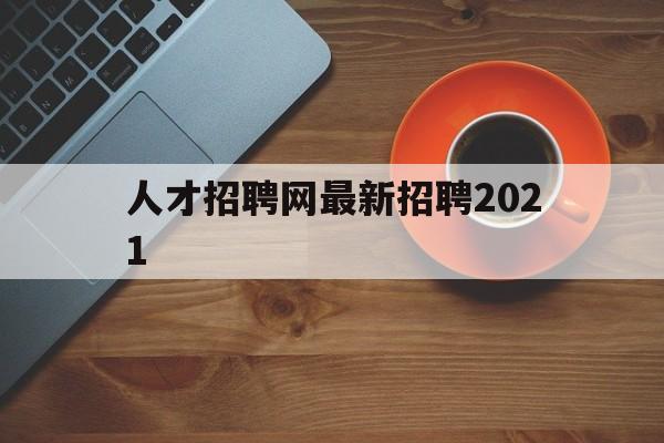 人才招聘网最新招聘2021(人才招聘网最新招聘2021职位表)