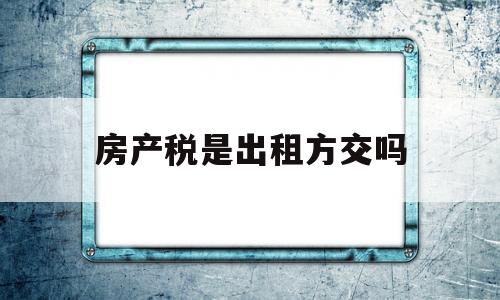 房产税是出租方交吗(房产税是出租房方交还是承租方交)