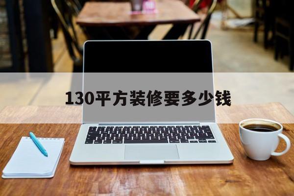 130平方装修要多少钱(130多平方一般装修一下要多少钱)