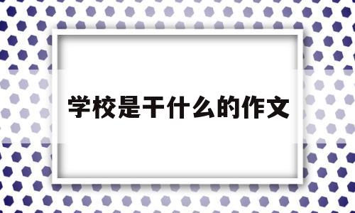 学校是干什么的作文(学校是什么作文600字)