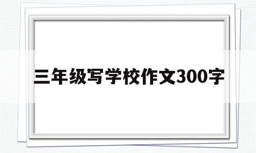 三年级写学校作文300字(三年级关于写学校的作文大全)