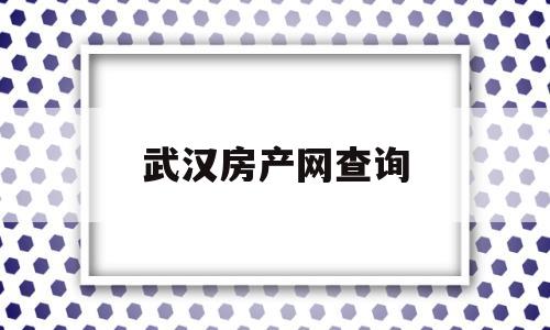 武汉房产网查询(武汉房管网查询个人房产)