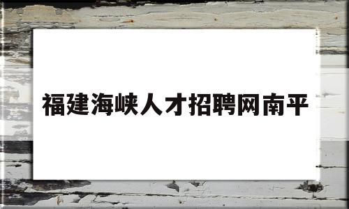 福建海峡人才招聘网南平(福建海峡人才招聘网南平市粮食购销有限公司招聘)