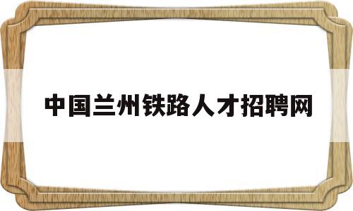 中国兰州铁路人才招聘网(中国铁路人才招聘网兰州铁路局招聘信息)