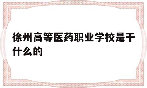 徐州高等医药职业学校是干什么的(徐州医药高等职业学校是大专还是中专)