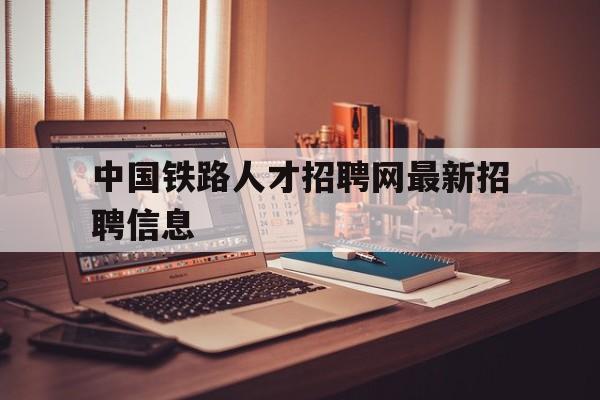 中国铁路人才招聘网最新招聘信息(中国铁路人才招聘网最新招聘信息查询)