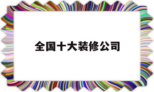 全国十大装修公司(全国十大装修公司排名榜知乎)