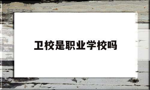 卫校是职业学校吗(卫校是职校还是技校)