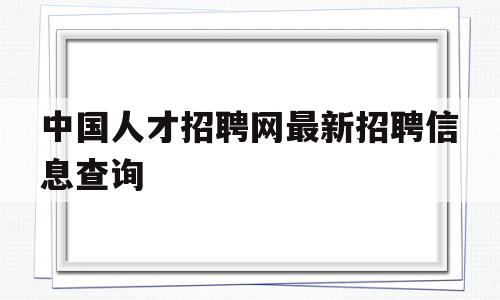 中国人才招聘网最新招聘信息查询(中国人才招聘网最新招聘信息查询电话)