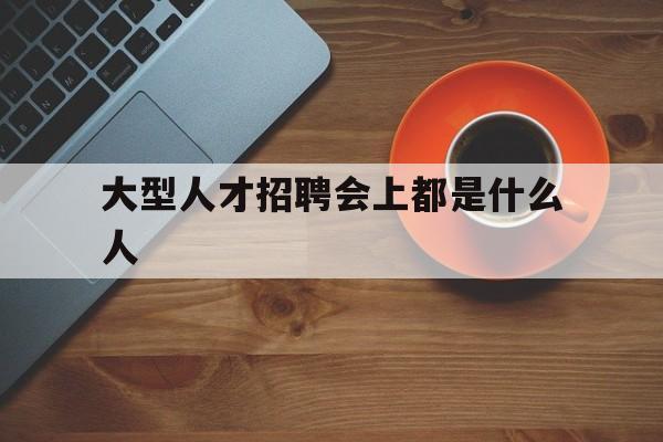 大型人才招聘会上都是什么人(人才招聘会在招聘什么人才效率还是挺高的)