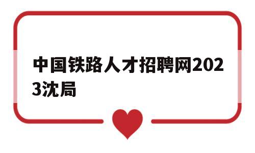 中国铁路人才招聘网2023沈局(中国铁路人才招聘网2023沈局招聘信息)