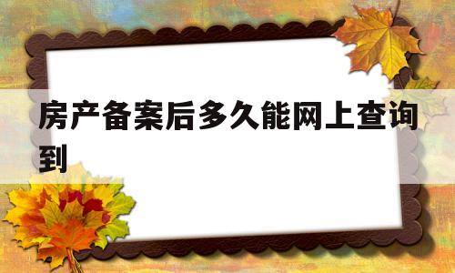 房产备案后多久能网上查询到(房产备案后多久能网上查询到房产证)