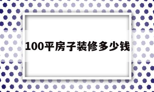 100平房子装修多少钱(100平房子装修多少钱不含家具)