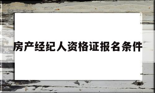 房产经纪人资格证报名条件(房产经纪人资格证考试报名条件)