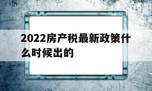 2022房产税最新政策什么时候出的(2022房产税最新政策什么时候出的呢)