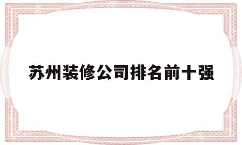 苏州装修公司排名前十强(苏州装修公司排名前十口碑)