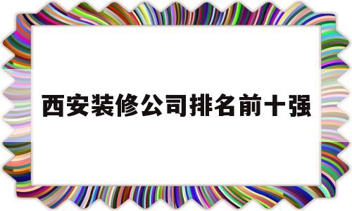 西安装修公司排名前十强(西安装修公司排名前十强有哪些)