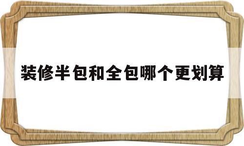 装修半包和全包哪个更划算(不懂装修的人是半包好还是全包好)