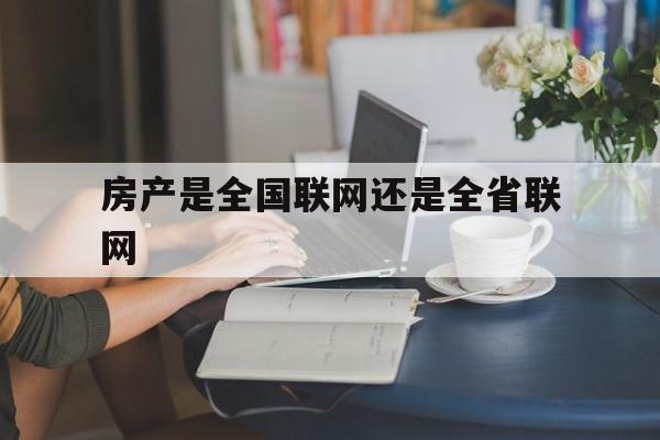 房产是全国联网还是全省联网(房产是全国联网还是全省联网好)