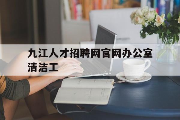 九江人才招聘网官网办公室清洁工(九江人才招聘网官网办公室清洁工信息)