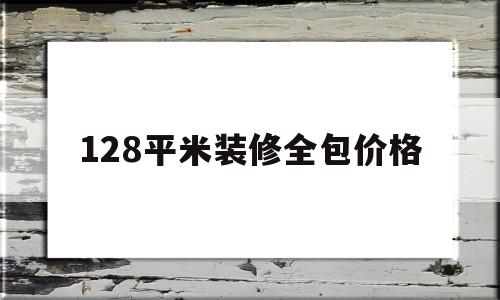 128平米装修全包价格(128平米房子装修要多少钱)