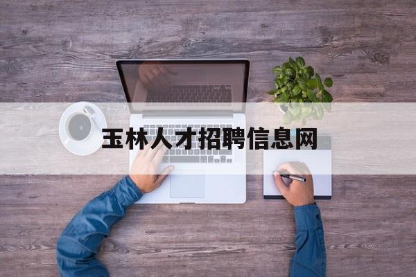 玉林人才招聘信息网(玉林人才招聘网最新招聘)