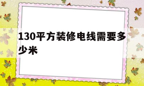 130平方装修电线需要多少米(130平方装修电线需要多少米 知乎)