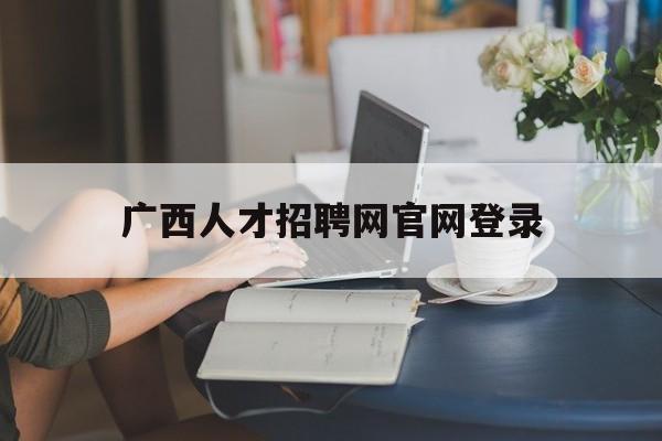 广西人才招聘网官网登录(广西人才招聘网官网登录入口)