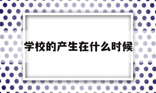 学校的产生在什么时候(学校的产生是在什么时候)