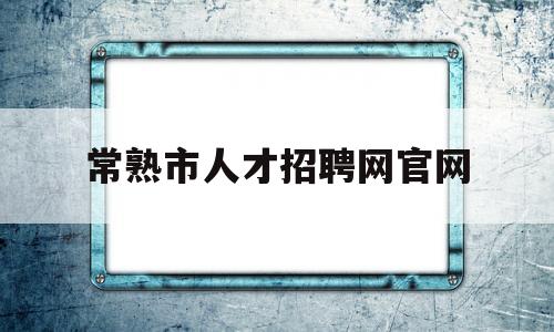 常熟市人才招聘网官网(常熟市人才招聘网官网首页)