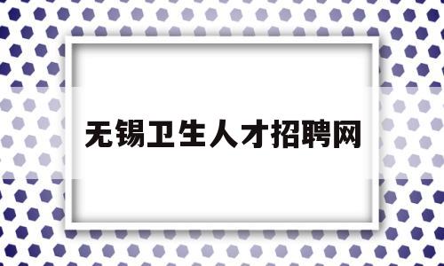 无锡卫生人才招聘网(无锡卫生人才网招聘信息)