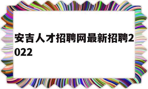 安吉人才招聘网最新招聘2022(安吉人才招聘网最新招聘2022年6月招聘信息)