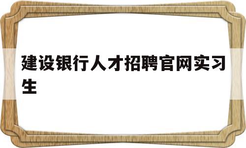 建设银行人才招聘官网实习生(中国建设银行人才招聘官网暑期)