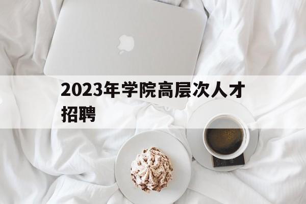 2023年学院高层次人才招聘(2020年各大学高层次人才招聘)