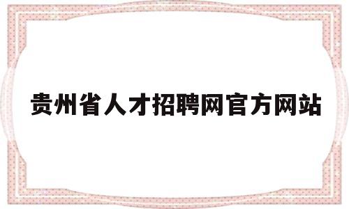 贵州省人才招聘网官方网站(贵州省人才招聘网官方网站入口)